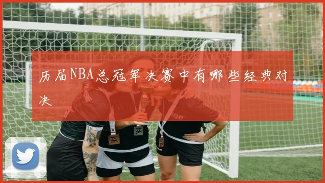 历届NBA总冠军决赛中有哪些经典对决