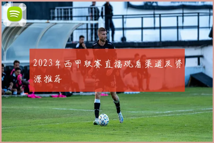 2023年西甲联赛直播观看渠道及资源推荐