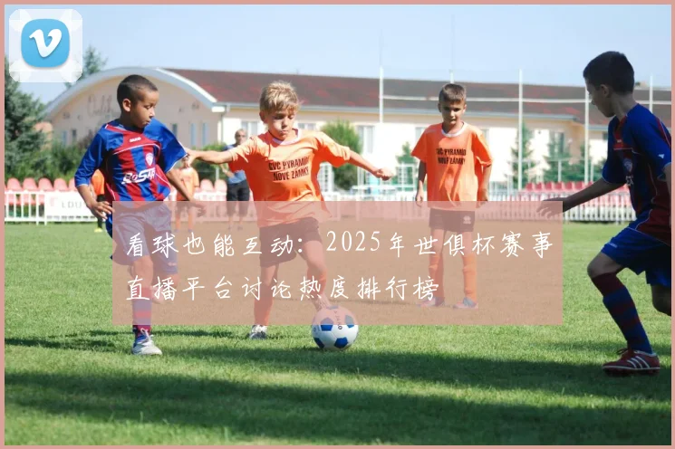 看球也能互动：2025年世俱杯赛事直播平台讨论热度排行榜
