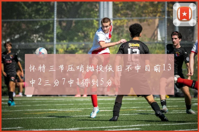 怀特三节压哨抛投依旧不中目前13中2三分7中1得到5分