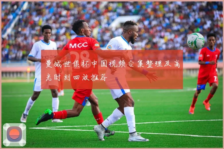 曼城世俱杯中国视频合集整理及高光时刻回放推荐